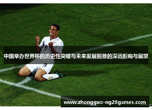 中国举办世界杯的历史性突破与未来发展前景的深远影响与展望
