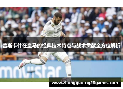 普斯卡什在皇马的经典技术特点与战术贡献全方位解析