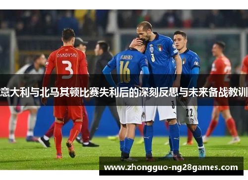 意大利与北马其顿比赛失利后的深刻反思与未来备战教训