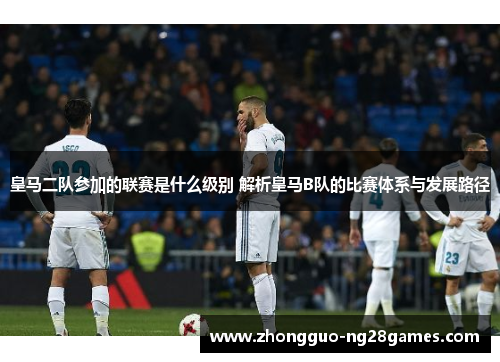 皇马二队参加的联赛是什么级别 解析皇马B队的比赛体系与发展路径