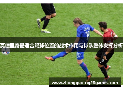 莫德里奇最适合踢球位置的战术作用与球队整体发挥分析