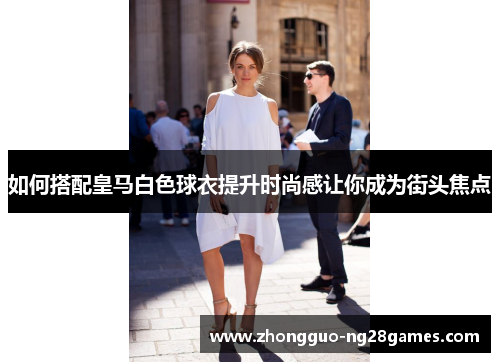 如何搭配皇马白色球衣提升时尚感让你成为街头焦点