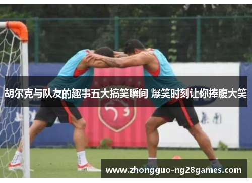 胡尔克与队友的趣事五大搞笑瞬间 爆笑时刻让你捧腹大笑