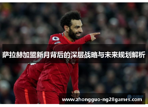 萨拉赫加盟新月背后的深层战略与未来规划解析