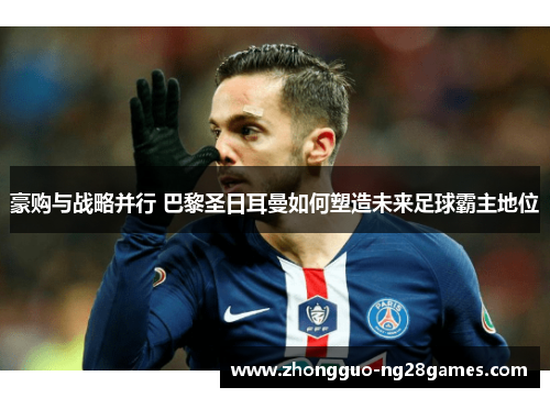 豪购与战略并行 巴黎圣日耳曼如何塑造未来足球霸主地位