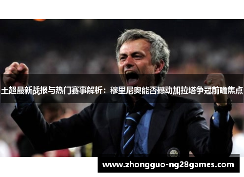 土超最新战报与热门赛事解析：穆里尼奥能否撼动加拉塔争冠前瞻焦点