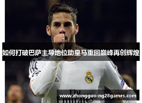 如何打破巴萨主导地位助皇马重回巅峰再创辉煌