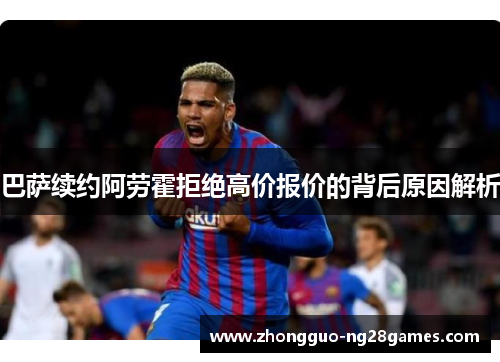 巴萨续约阿劳霍拒绝高价报价的背后原因解析
