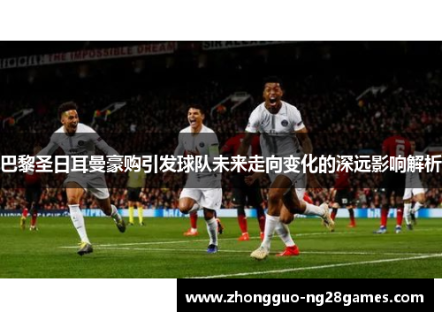巴黎圣日耳曼豪购引发球队未来走向变化的深远影响解析 巴黎圣日耳曼豪购引发球队未来走向变化的深远影响解析