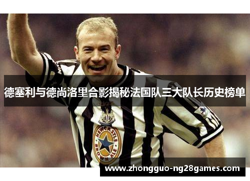 德塞利与德尚洛里合影揭秘法国队三大队长历史榜单 德塞利与德尚洛里合影揭秘法国队三大队长历史榜单