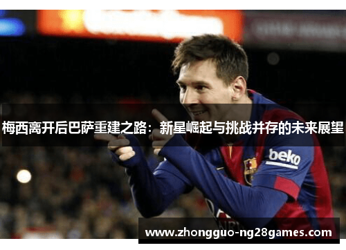 梅西离开后巴萨重建之路：新星崛起与挑战并存的未来展望