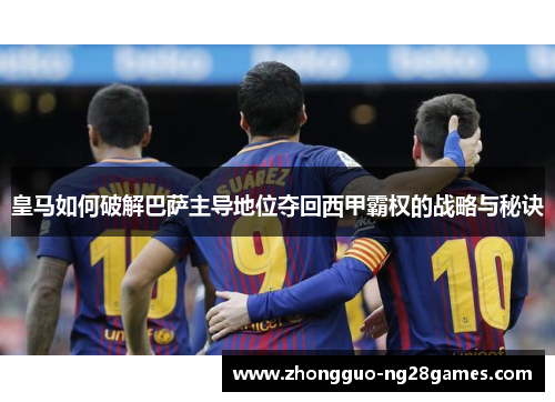 皇马如何破解巴萨主导地位夺回西甲霸权的战略与秘诀 皇马如何破解巴萨主导地位夺回西甲霸权的战略与秘诀