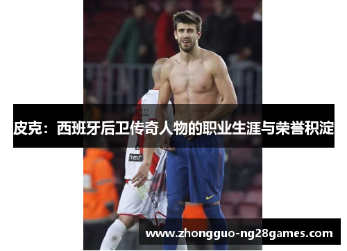 皮克:西班牙后卫传奇人物的职业生涯与荣誉积淀 皮克:西班牙后卫传奇人物的职业生涯与荣誉积淀