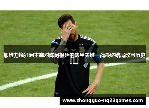 加维力挽狂澜主宰对阵阿根廷的法甲关键一战最终结局改写历史 加维力挽狂澜主宰对阵阿根廷的法甲关键一战最终结局改写历史